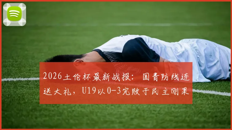 2026土伦杯最新战报：国青防线连送大礼，U19以0-3完败于民主刚果U23