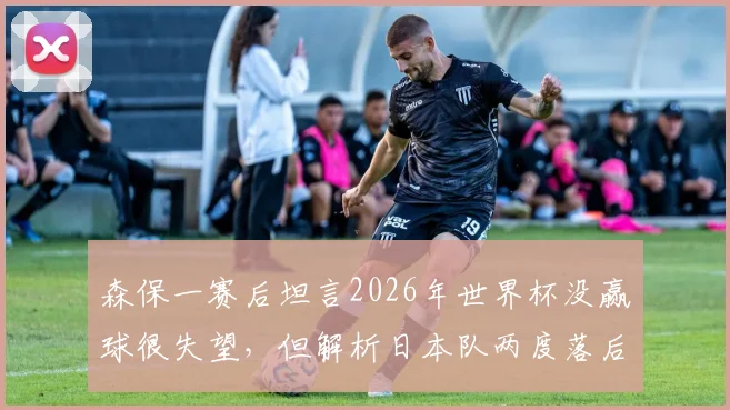 森保一赛后坦言2026年世界杯没赢球很失望,但解析日本队两度落后展现的顽强斗志与战术调整