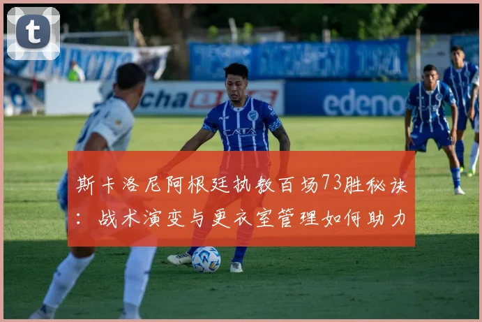 斯卡洛尼阿根廷执教百场73胜秘诀：战术演变与更衣室管理如何助力四年四冠？
