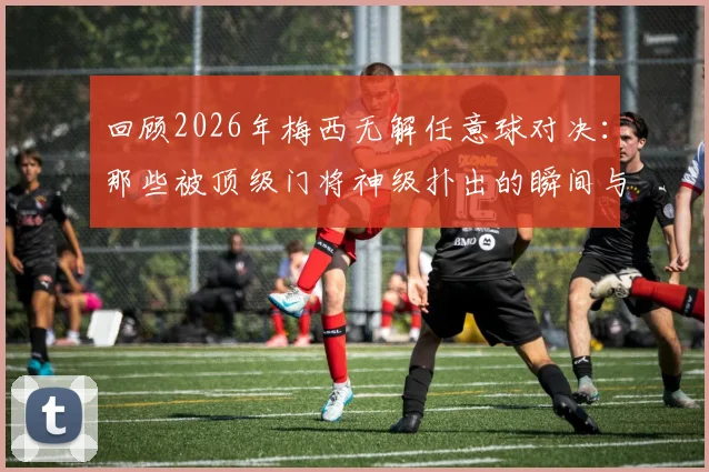 回顾2026年梅西无解任意球对决：那些被顶级门将神级扑出的瞬间与背后的比赛故事