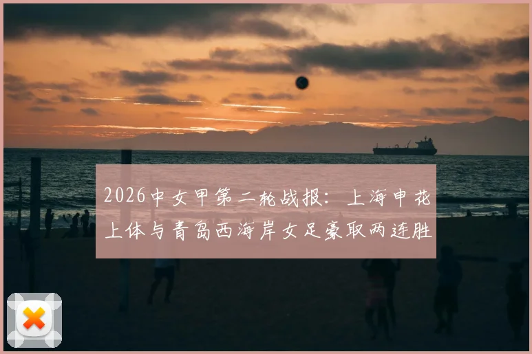 2026中女甲第二轮战报:上海申花上体与青岛西海岸女足豪取两连胜领跑,附最新积分榜及球队表现深度解读