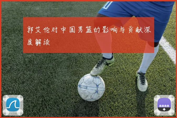 郭艾伦对中国男篮的影响与贡献深度解读