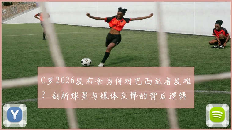 C罗2026发布会为何对巴西记者发难？剖析球星与媒体交锋的背后逻辑，及事件后续影响