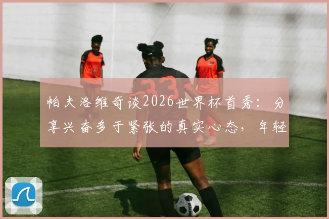 帕夫洛维奇谈2026世界杯首秀:分享兴奋多于紧张的真实心态,年轻球员如何调整大赛状态