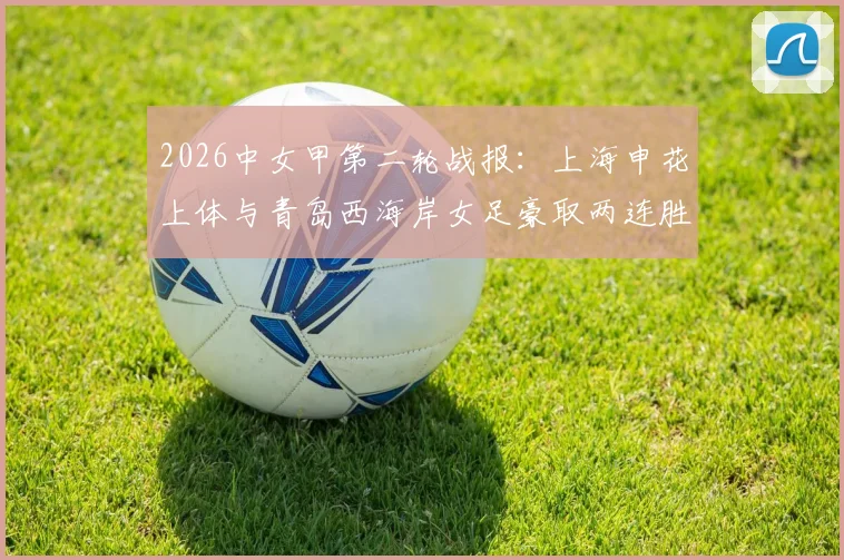 2026中女甲第二轮战报：上海申花上体与青岛西海岸女足豪取两连胜领跑，附最新积分榜及球队表现深度解读