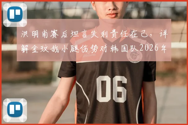 洪明甫赛后坦言失利责任在己，详解金玟哉小腿伤势对韩国队2026年征程的影响