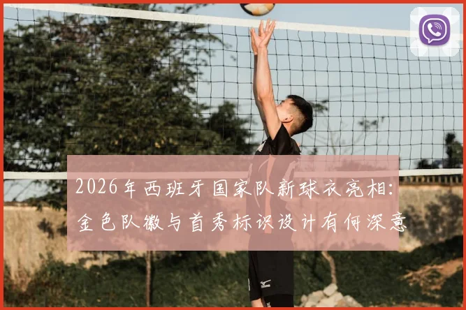 2026年西班牙国家队新球衣亮相:金色队徽与首秀标识设计有何深意?