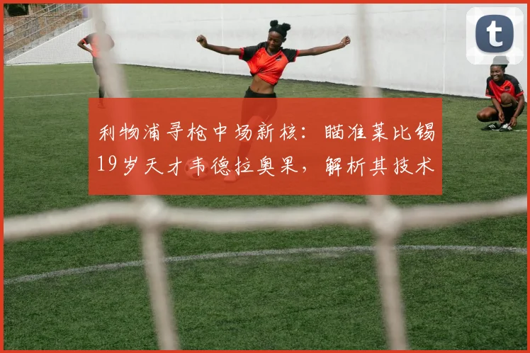 利物浦寻枪中场新核：瞄准莱比锡19岁天才韦德拉奥果，解析其技术特点及克洛普青睐原因