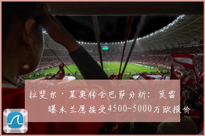 拉斐尔·莱奥转会巴萨分析:莫雷托曝米兰愿接受4500-5000万欧报价,2026年夏窗交易前景解读
