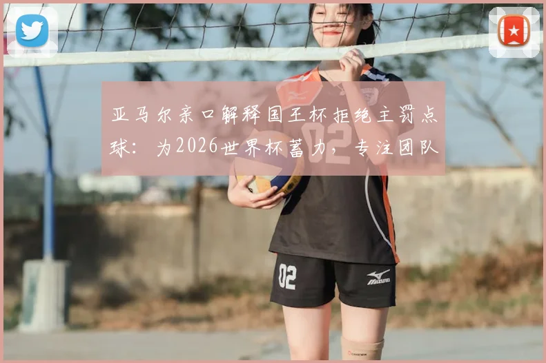 亚马尔亲口解释国王杯拒绝主罚点球:为2026世界杯蓄力,专注团队与状态