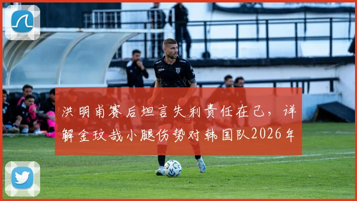 洪明甫赛后坦言失利责任在己,详解金玟哉小腿伤势对韩国队2026年征程的影响