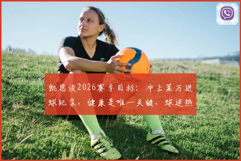 凯恩谈2026赛季目标：冲击莱万进球纪录，健康是唯一关键，球迷热议夺冠可能