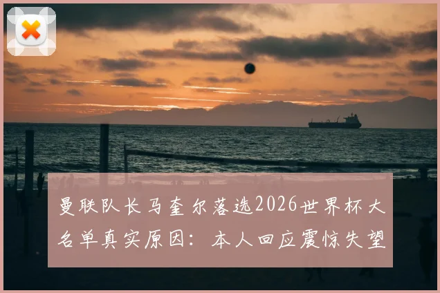 曼联队长马奎尔落选2026世界杯大名单真实原因:本人回应震惊失望,索斯盖特选人引热议