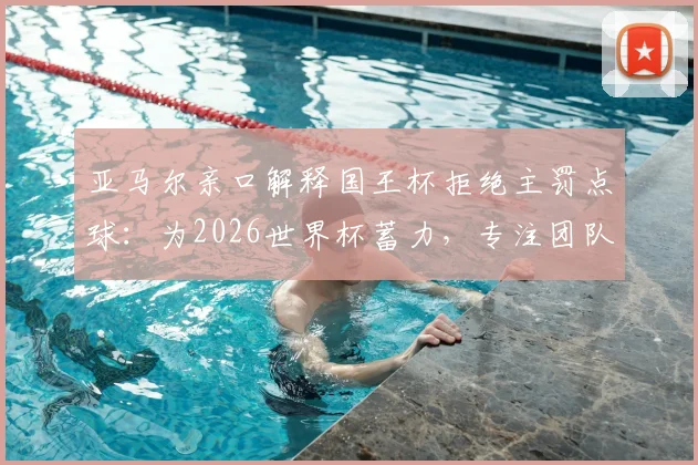 亚马尔亲口解释国王杯拒绝主罚点球：为2026世界杯蓄力，专注团队与状态