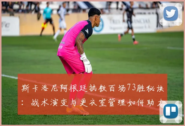 斯卡洛尼阿根廷执教百场73胜秘诀:战术演变与更衣室管理如何助力四年四冠?