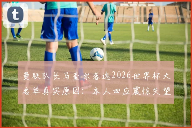 曼联队长马奎尔落选2026世界杯大名单真实原因：本人回应震惊失望，索斯盖特选人引热议