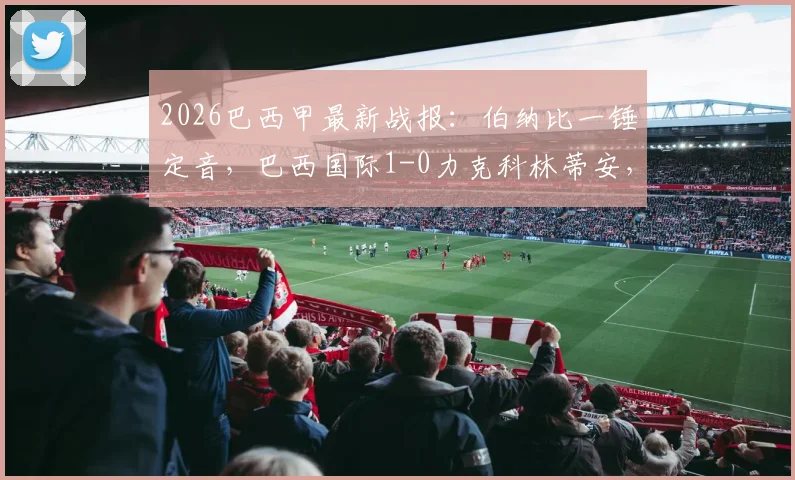 2026巴西甲最新战报:伯纳比一锤定音,巴西国际1-0力克科林蒂安,赛后深度解析及积分榜形势