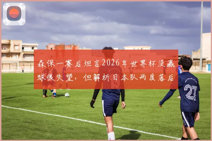 森保一赛后坦言2026年世界杯没赢球很失望，但解析日本队两度落后展现的顽强斗志与战术调整